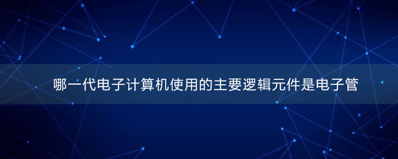 哪一代电子计算机使用的主要逻辑元件是电子管